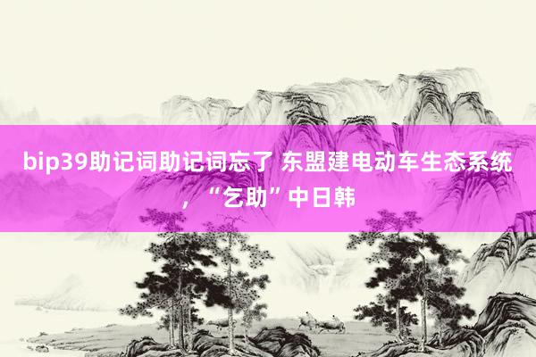 bip39助记词助记词忘了 东盟建电动车生态系统，“乞助”中日韩