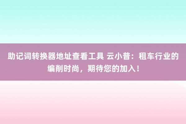 助记词转换器地址查看工具 云小普：租车行业的编削时尚，期待您的加入！