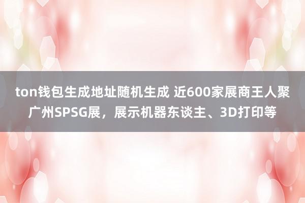 ton钱包生成地址随机生成 近600家展商王人聚广州SPSG展，展示机器东谈主、3D打印等